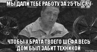 мы дали тебе работу за 25 тысяч чтобы у брата твоего шефа весь дом был забит техникой