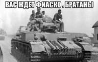вас ждет фиаско . братаны 
