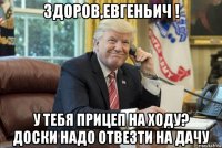 здоров,евгеньич ! у тебя прицеп на ходу? доски надо отвезти на дачу