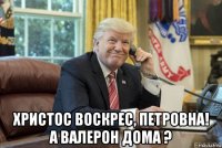  христос воскрес, петровна! а валерон дома ?