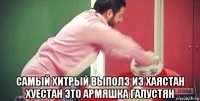  самый хитрый выполз из хаястан хуестан это армяшка галустян