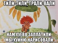 тили-тили, трали-вали нам хуево заплатили, мы хуйню нарисовали