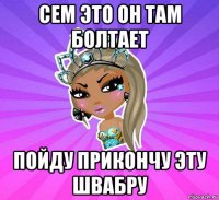 сем это он там болтает пойду прикончу эту швабру