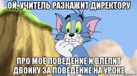 ой, учитель разкажит директору про моё поведение и влепит двойку за поведение на уроке