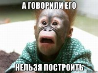 а говорили его нельзя построить