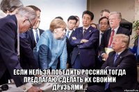  если нельзя победить россиян,тогда предлагаю,сделать их своими друзьями...