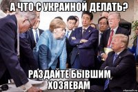 а что с украиной делать? раздайте бывшим хозяевам