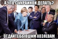 а что с украиной делать? отдайте бывшим хозяевам