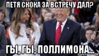 петя скока за встречу дал? гы, гы, поллимона...