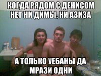 когда рядом с денисом нет ни димы, ни азиза а только уебаны да мрази одни
