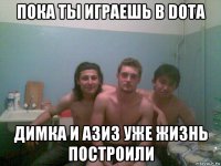 пока ты играешь в dota димка и азиз уже жизнь построили