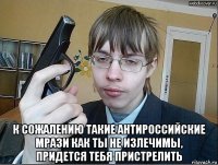  к сожалению такие антироссийские мрази как ты не излечимы, придется тебя пристрелить