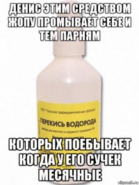 денис этим средством жопу промывает себе и тем парням которых поебывает когда у его сучек месячные