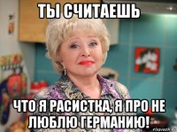 ты считаешь что я расистка, я про не люблю германию!