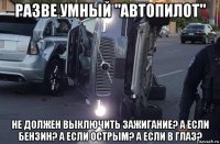 разве умный "автопилот" не должен выключить зажигание? а если бензин? а если острым? а если в глаз?