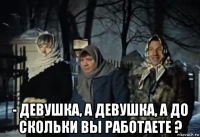  - девушка, а девушка, а до скольки вы работаете ?