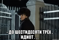  - до шестидесяти трёх , идиот . . .