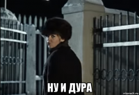  ну и дура