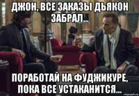 джон, все заказы дьякон забрал... поработай на фуджикуре, пока все устаканится...