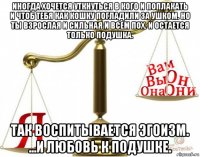 иногда хочется уткнуться в кого и поплакать и чтоб тебя как кошку погладили за ушком. но ты взрослая и сильная и всем пох. и остается только подушка. так воспитывается эгоизм. ...и любовь к подушке.
