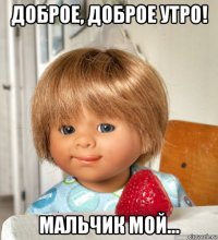доброе, доброе утро! мальчик мой...