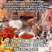 хочу пожелать всем добрым людям, знакомым и прохожим! чтоб удался этот день и чтоб не было сует во всем! и пусть у всех будет светлое, ясное настроения, пусть каждый в этот день улыбается и радуется жизни! не грустите и не вешайте нос! все лучшее впереди и оно вас ждет!)
