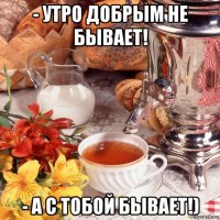 - утро добрым не бывает! - а с тобой бывает!)
