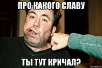про какого славу ты тут кричал?