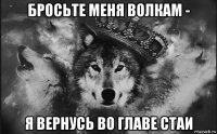 бросьте меня волкам - я вернусь во главе стаи
