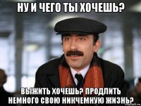 ну и чего ты хочешь? выжить хочешь? продлить немного свою никчемную жизнь?