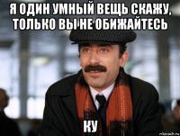 я один умный вещь скажу, только вы не обижайтесь ку