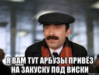  я вам тут арбузы привёз на закуску под виски
