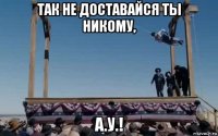 так не доставайся ты никому, а.у.!