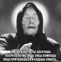  завтра в 8 утра ты захочешь посрать,почистишь зубы,помоешь лицо,причешешься,и будешь кушать...