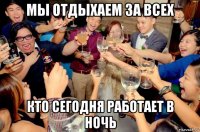 мы отдыхаем за всех кто сегодня работает в ночь
