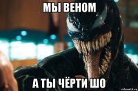 мы веном а ты чёрти шо