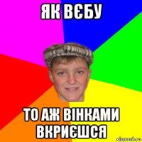 як вєбу то аж вінками вкриєшся