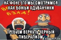 на фоне его мы смотримся как божьи одуванчики требуем вернуть черный либерализм