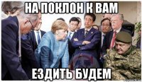 на поклон к вам ездить будем
