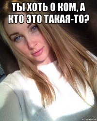 ты хоть о ком, а кто это такая-то? 