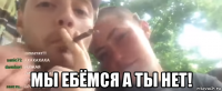  мы ебёмся а ты нет!