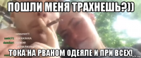 пошли меня трахнешь?)) тока на рваном одеяле и при всех!