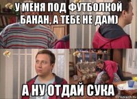 у меня под футболкой банан, а тебе не дам) а ну отдай сука