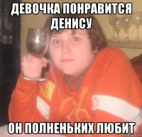 девочка понравится денису он полненьких любит
