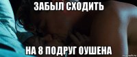 забыл сходить на 8 подруг оушена
