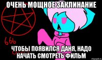 очень мощное заклинание чтобы появился даня, надо начать смотреть фильм
