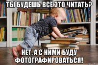 ты будешь всё это читать? нет, а с ними буду фотографироваться!