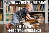 ты будешь всё это читать? нет, я буду фотографироваться