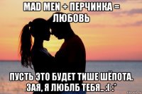 mad men + перчинка = любовь пусть это будет тише шёпота. зая, я люблб тебя.. :( :*