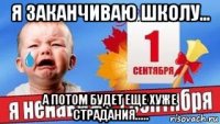 я заканчиваю школу... а потом будет еще хуже страдания.....